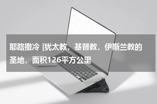 耶路撒冷 |犹太教，基督教，伊斯兰教的圣地，面积126平方公里