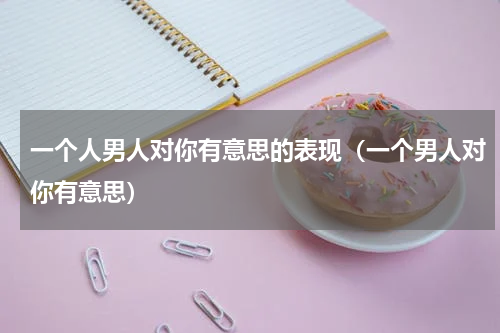 一个人男人对你有意思的表现（一个男人对你有意思）