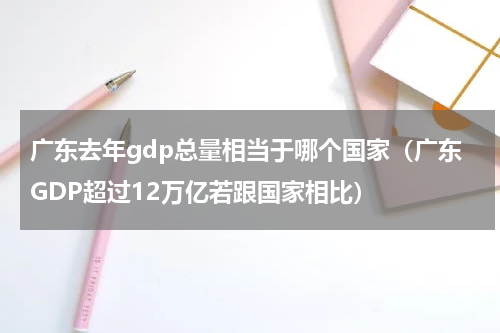 广东去年gdp总量相当于哪个国家（广东GDP超过12万亿若跟国家相比）