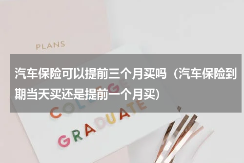 汽车保险可以提前三个月买吗（汽车保险到期当天买还是提前一个月买）