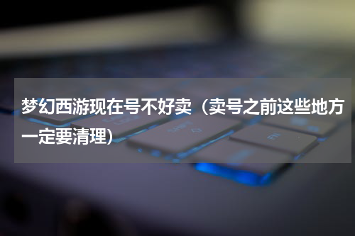 梦幻西游现在号不好卖（卖号之前这些地方一定要清理）