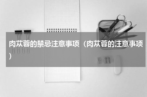 肉苁蓉的禁忌注意事项（肉苁蓉的注意事项）