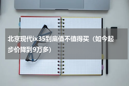 北京现代ix35到底值不值得买（如今起步价降到9万多）