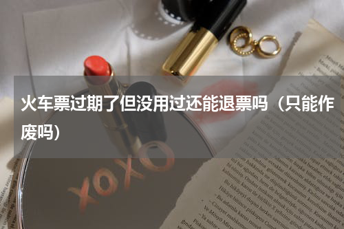 火车票过期了但没用过还能退票吗（只能作废吗）