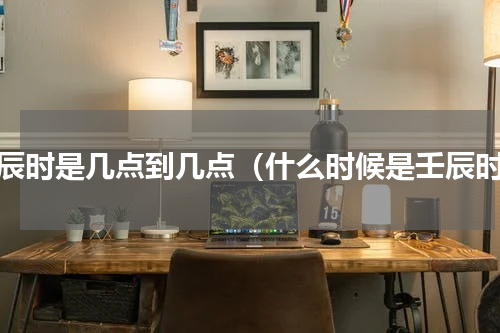 壬辰时是几点到几点（什么时候是壬辰时）