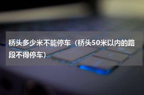 桥头多少米不能停车（桥头50米以内的路段不得停车）