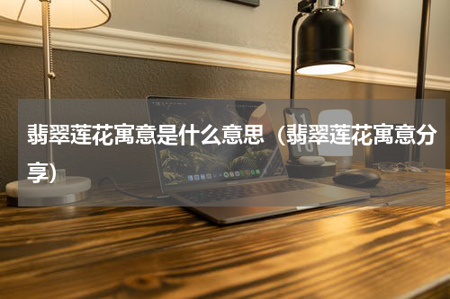 翡翠莲花寓意是什么意思（翡翠莲花寓意分享）