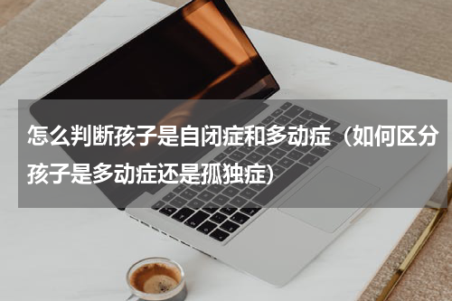 怎么判断孩子是自闭症和多动症（如何区分孩子是多动症还是孤独症）