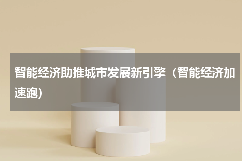 智能经济助推城市发展新引擎（智能经济加速跑）