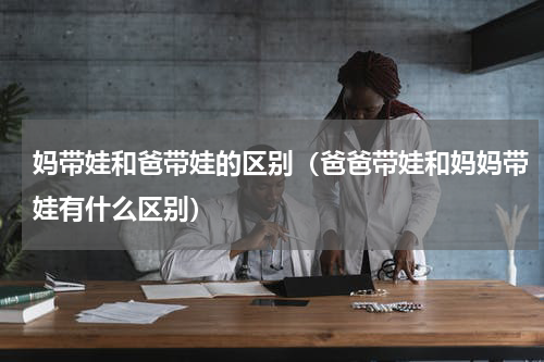 妈带娃和爸带娃的区别（爸爸带娃和妈妈带娃有什么区别）