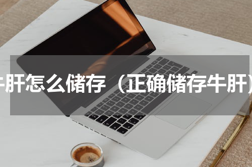 牛肝怎么储存（正确储存牛肝）