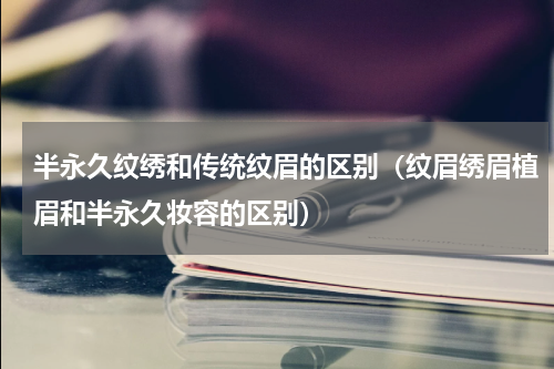 半永久纹绣和传统纹眉的区别（纹眉绣眉植眉和半永久妆容的区别）