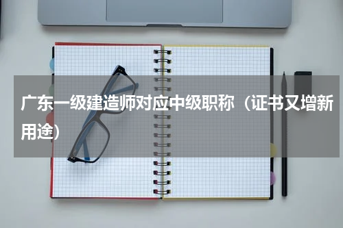 广东一级建造师对应中级职称（证书又增新用途）