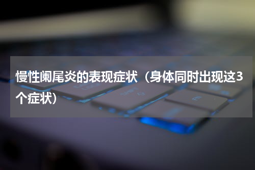 慢性阑尾炎的表现症状（身体同时出现这3个症状）