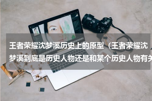 王者荣耀沈梦溪历史上的原型（王者荣耀沈梦溪到底是历史人物还是和某个历史人物有关联的呢）