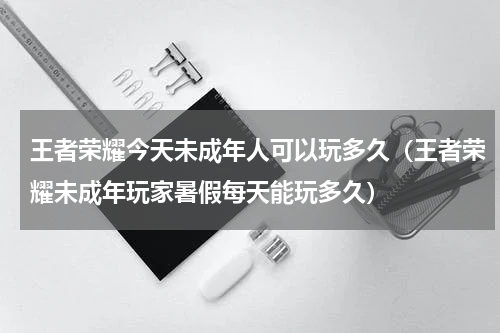 王者荣耀今天未成年人可以玩多久（王者荣耀未成年玩家暑假每天能玩多久）
