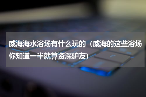 威海海水浴场有什么玩的（威海的这些浴场你知道一半就算资深驴友）