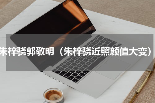 朱梓骁郭敬明（朱梓骁近照颜值大变）