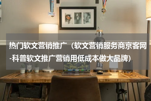 热门软文营销推广（软文营销服务商京客网-科普软文推广营销用低成本做大品牌）