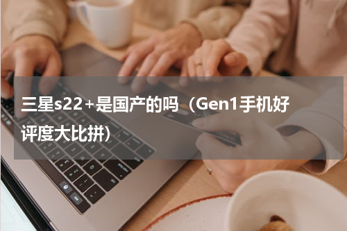三星s22+是国产的吗（Gen1手机好评度大比拼）