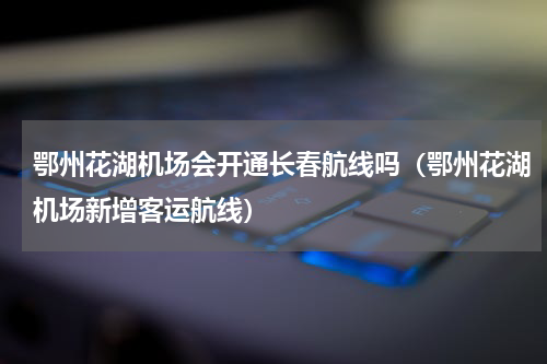 鄂州花湖机场会开通长春航线吗（鄂州花湖机场新增客运航线）