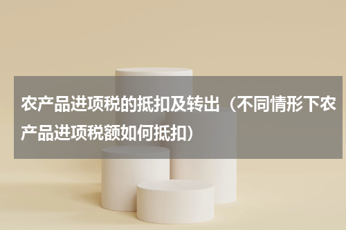 农产品进项税的抵扣及转出（不同情形下农产品进项税额如何抵扣）