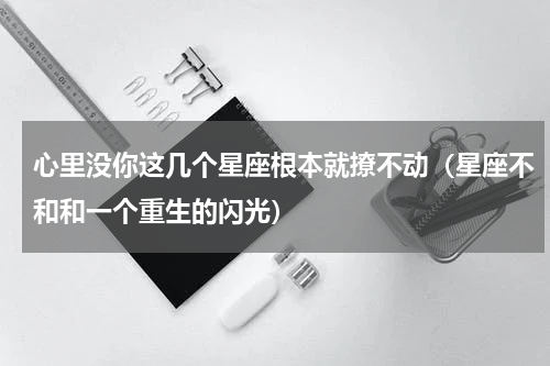 心里没你这几个星座根本就撩不动（星座不和和一个重生的闪光）