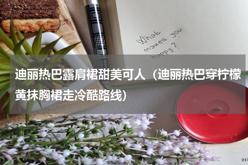迪丽热巴露肩裙甜美可人（迪丽热巴穿柠檬黄抹胸裙走冷酷路线）
