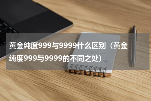 黄金纯度999与9999什么区别（黄金纯度999与9999的不同之处）