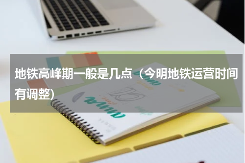地铁高峰期一般是几点（今明地铁运营时间有调整）