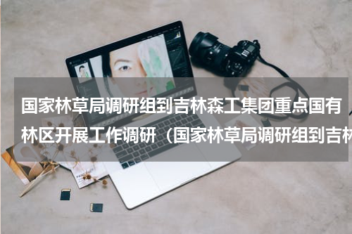 国家林草局调研组到吉林森工集团重点国有林区开展工作调研（国家林草局调研组到吉林森工集团重点国有林区开展工作调研）