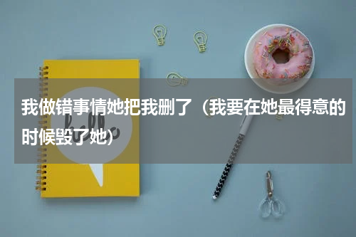 我做错事情她把我删了（我要在她最得意的时候毁了她）