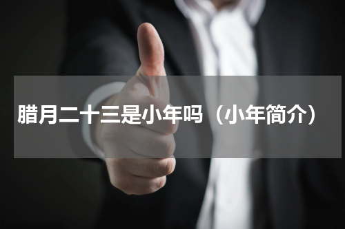 腊月二十三是小年吗（小年简介）