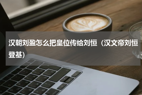 汉朝刘盈怎么把皇位传给刘恒（汉文帝刘恒登基）