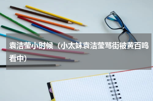 袁洁莹小时候（小太妹袁洁莹骂街被黄百鸣看中）