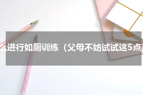 怎么进行如厕训练（父母不妨试试这5点）