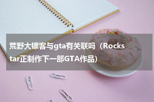 荒野大镖客与gta有关联吗（Rockstar正制作下一部GTA作品）