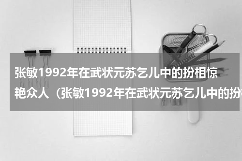 张敏1992年在武状元苏乞儿中的扮相惊艳众人（张敏1992年在武状元苏乞儿中的扮相惊艳众人）