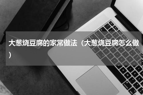 大葱烧豆腐的家常做法（大葱烧豆腐怎么做）