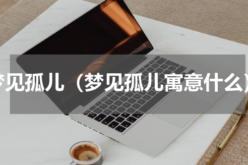 梦见孤儿（梦见孤儿寓意什么）