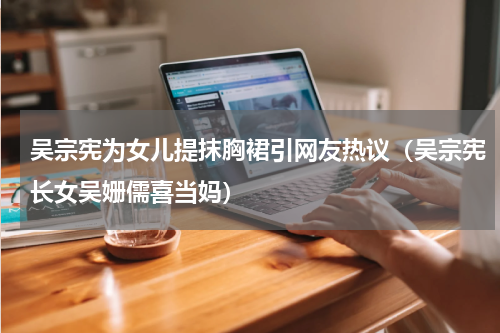 吴宗宪为女儿提抹胸裙引网友热议（吴宗宪长女吴姗儒喜当妈）