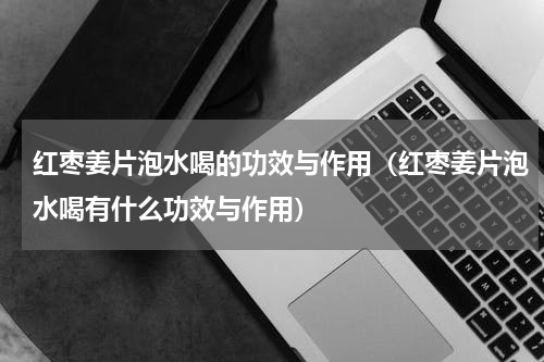 红枣姜片泡水喝的功效与作用（红枣姜片泡水喝有什么功效与作用）