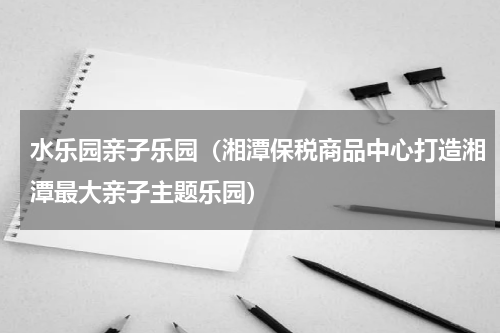 水乐园亲子乐园（湘潭保税商品中心打造湘潭最大亲子主题乐园）