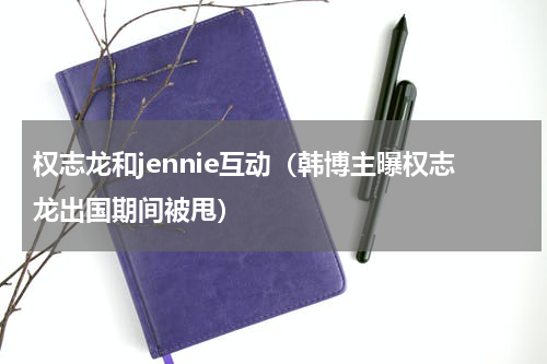 权志龙和jennie互动（韩博主曝权志龙出国期间被甩）