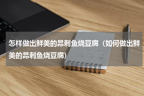 怎样做出鲜美的昂刺鱼烧豆腐（如何做出鲜美的昂刺鱼烧豆腐）