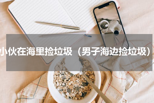 小伙在海里捡垃圾（男子海边捡垃圾）
