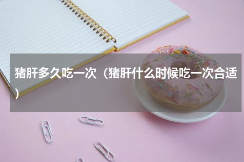 猪肝多久吃一次（猪肝什么时候吃一次合适）