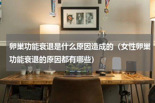 卵巢功能衰退是什么原因造成的（女性卵巢功能衰退的原因都有哪些）