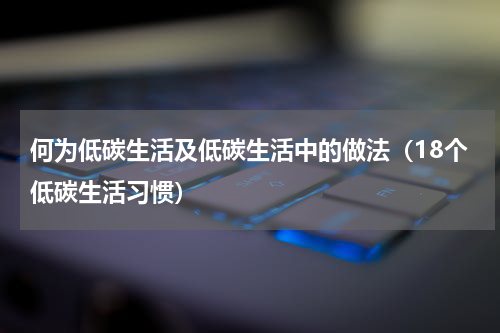 何为低碳生活及低碳生活中的做法（18个低碳生活习惯）