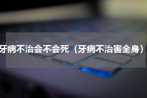 牙病不治会不会死（牙病不治害全身）